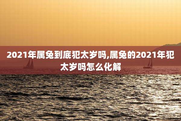 2021年属兔到底犯太岁吗,属兔的2021年犯太岁吗怎么化解