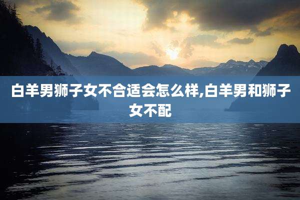 白羊男狮子女不合适会怎么样,白羊男和狮子女不配