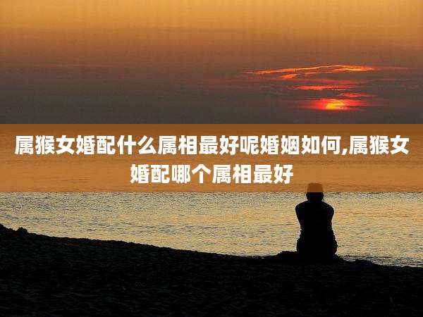 属猴女婚配什么属相最好呢婚姻如何,属猴女婚配哪个属相最好