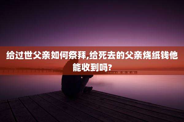 给过世父亲如何祭拜,给死去的父亲烧纸钱他能收到吗?
