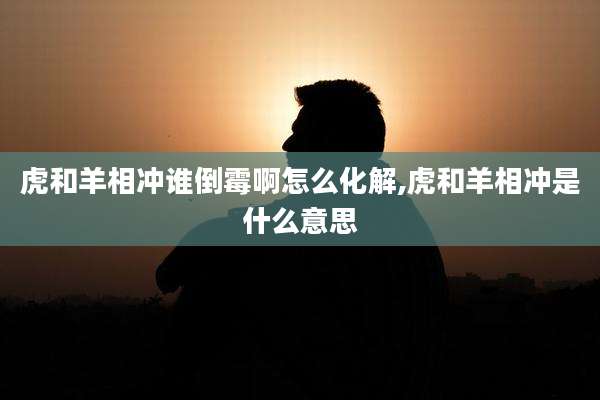 虎和羊相冲谁倒霉啊怎么化解,虎和羊相冲是什么意思