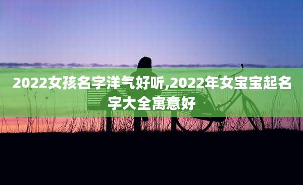 2022女孩名字洋气好听,2022年女宝宝起名字大全寓意好