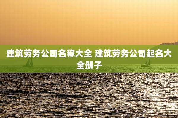 建筑劳务公司名称大全 建筑劳务公司起名大全册子