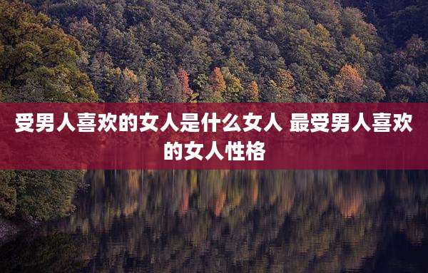 受男人喜欢的女人是什么女人 最受男人喜欢的女人性格