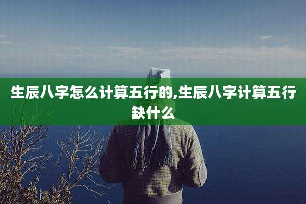 生辰八字怎么计算五行的,生辰八字计算五行缺什么