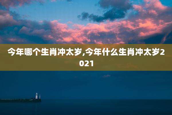 今年哪个生肖冲太岁,今年什么生肖冲太岁2021