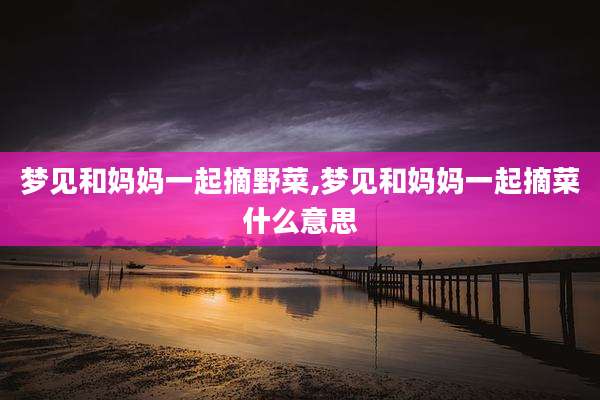 梦见和妈妈一起摘野菜,梦见和妈妈一起摘菜什么意思