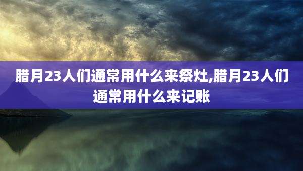 腊月23人们通常用什么来祭灶,腊月23人们通常用什么来记账