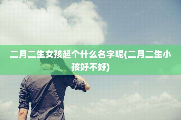 二月二生女孩起个什么名字呢(二月二生小孩好不好)