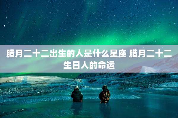 腊月二十二出生的人是什么星座 腊月二十二生日人的命运