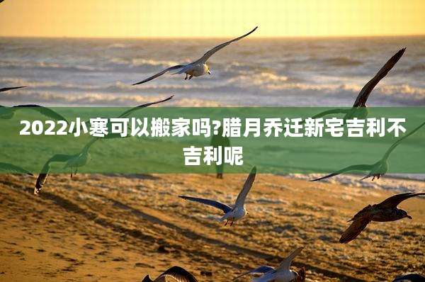 2022小寒可以搬家吗?腊月乔迁新宅吉利不吉利呢