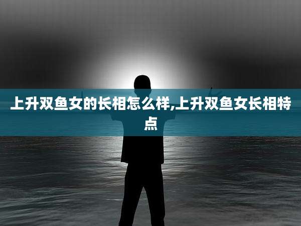 上升双鱼女的长相怎么样,上升双鱼女长相特点