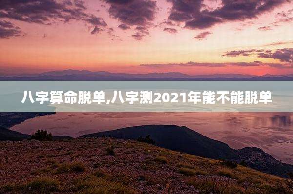八字算命脱单,八字测2021年能不能脱单