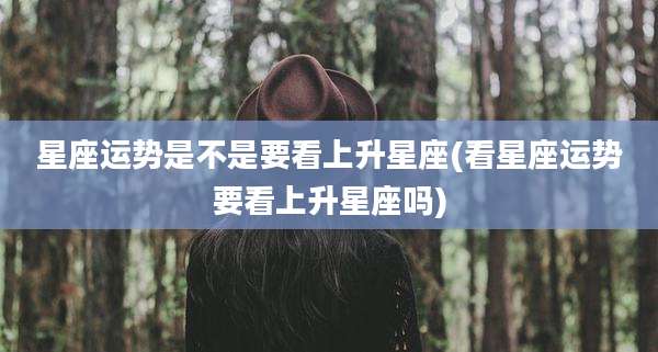 星座运势是不是要看上升星座(看星座运势要看上升星座吗)