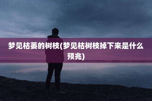 梦见枯萎的树枝(梦见枯树枝掉下来是什么预兆)
