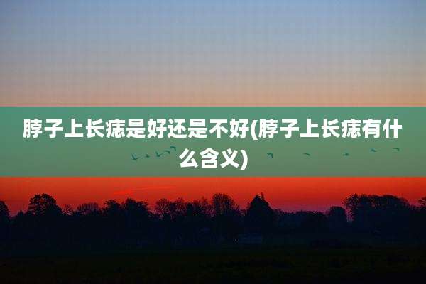 脖子上长痣是好还是不好(脖子上长痣有什么含义)