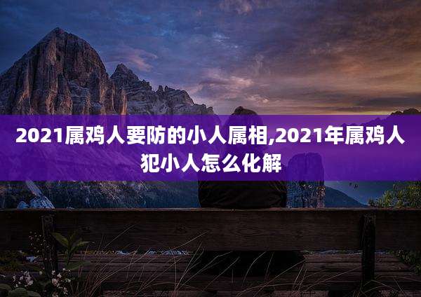 2021属鸡人要防的小人属相,2021年属鸡人犯小人怎么化解