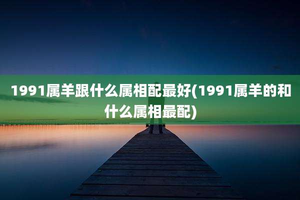 1991属羊跟什么属相配最好(1991属羊的和什么属相最配)