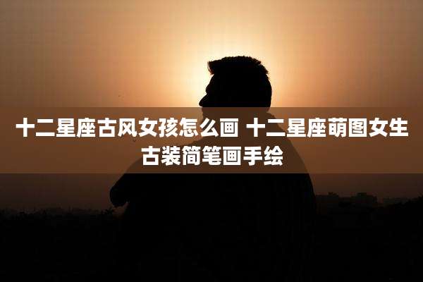 十二星座古风女孩怎么画 十二星座萌图女生古装简笔画手绘