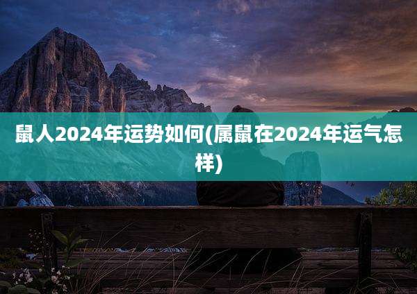 鼠人2024年运势如何(属鼠在2024年运气怎样)