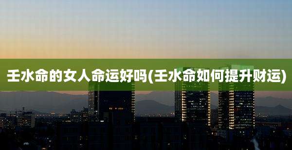 壬水命的女人命运好吗(壬水命如何提升财运)