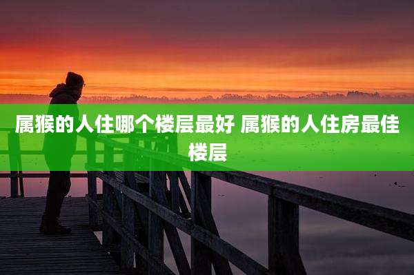 属猴的人住哪个楼层最好 属猴的人住房最佳楼层