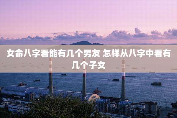 女命八字看能有几个男友 怎样从八字中看有几个子女