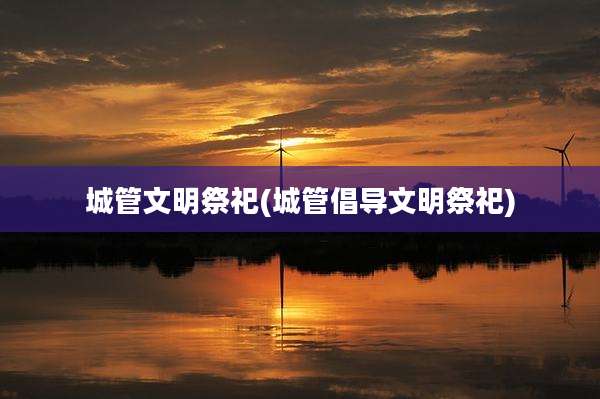 城管文明祭祀(城管倡导文明祭祀)