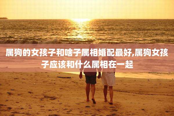 属狗的女孩子和啥子属相婚配最好,属狗女孩子应该和什么属相在一起