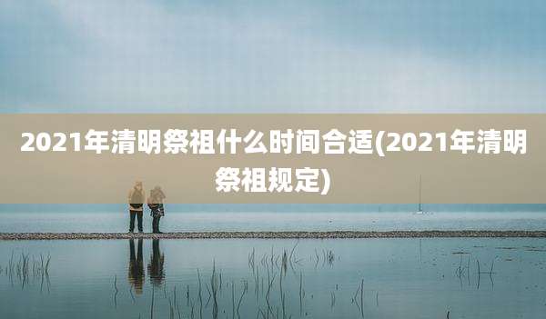2021年清明祭祖什么时间合适(2021年清明祭祖规定)
