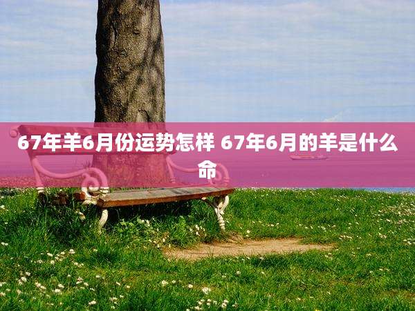67年羊6月份运势怎样 67年6月的羊是什么命