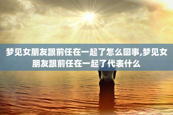 梦见女朋友跟前任在一起了怎么回事,梦见女朋友跟前任在一起了代表什么