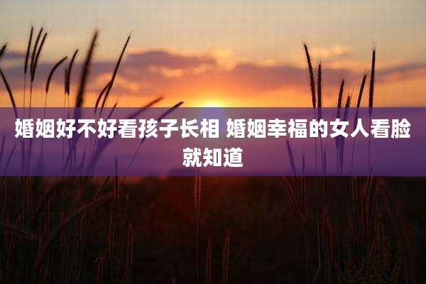 婚姻好不好看孩子长相 婚姻幸福的女人看脸就知道
