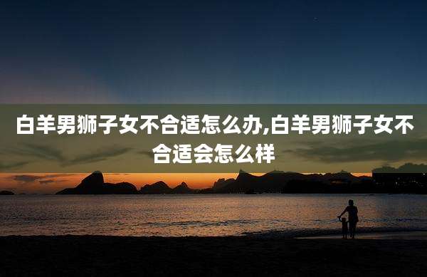 白羊男狮子女不合适怎么办,白羊男狮子女不合适会怎么样