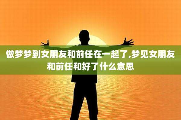 做梦梦到女朋友和前任在一起了,梦见女朋友和前任和好了什么意思