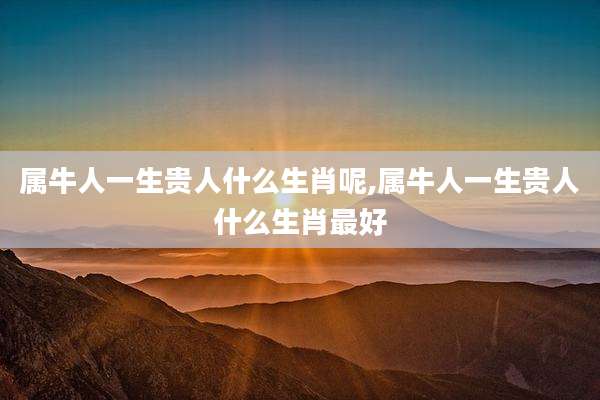 属牛人一生贵人什么生肖呢,属牛人一生贵人什么生肖最好