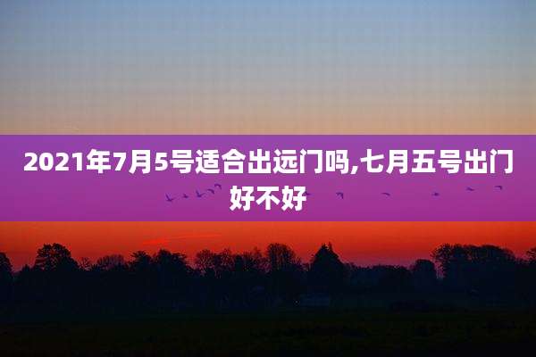 2021年7月5号适合出远门吗,七月五号出门好不好