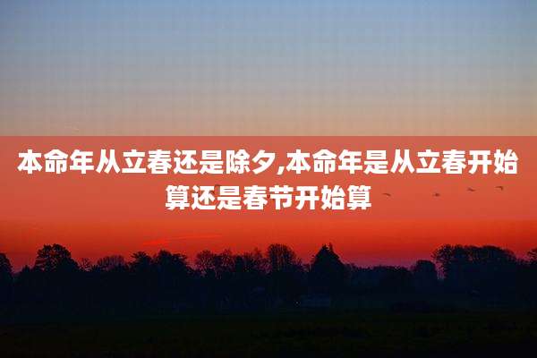 本命年从立春还是除夕,本命年是从立春开始算还是春节开始算