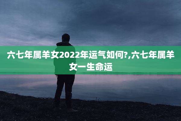 六七年属羊女2022年运气如何?,六七年属羊女一生命运