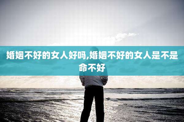 婚姻不好的女人好吗,婚姻不好的女人是不是命不好