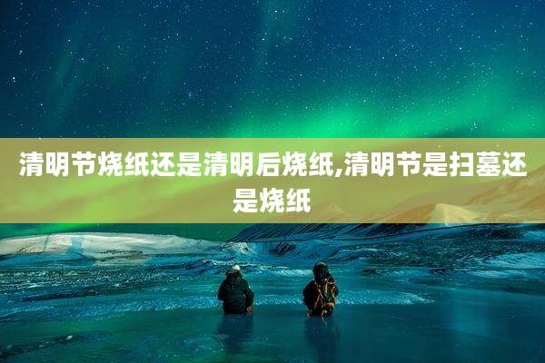 清明节烧纸还是清明后烧纸,清明节是扫墓还是烧纸