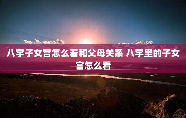 八字子女宫怎么看和父母关系 八字里的子女宫怎么看