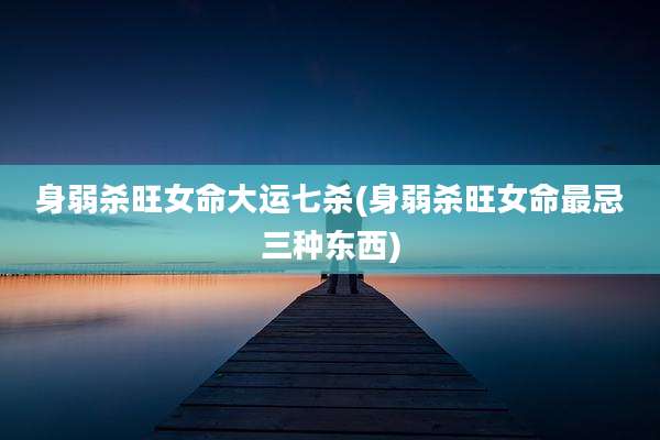 身弱杀旺女命大运七杀(身弱杀旺女命最忌三种东西)