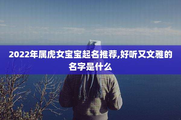 2022年属虎女宝宝起名推荐,好听又文雅的名字是什么