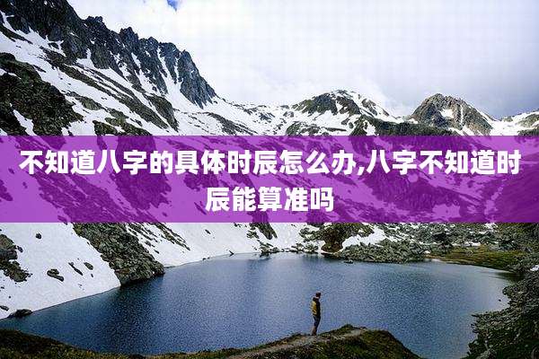 不知道八字的具体时辰怎么办,八字不知道时辰能算准吗