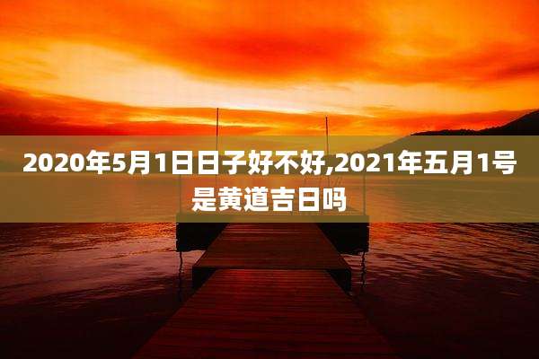 2020年5月1日日子好不好,2021年五月1号是黄道吉日吗