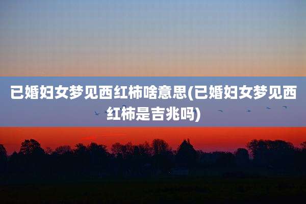 已婚妇女梦见西红柿啥意思(已婚妇女梦见西红柿是吉兆吗)