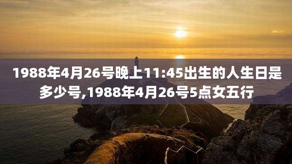 1988年4月26号晚上11:45出生的人生日是多少号,1988年4月26号5点女五行