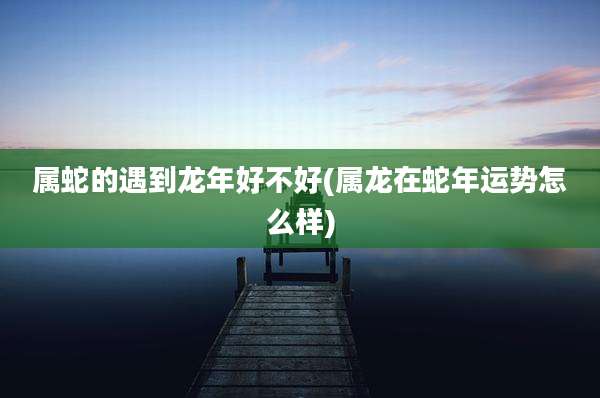 属蛇的遇到龙年好不好(属龙在蛇年运势怎么样)