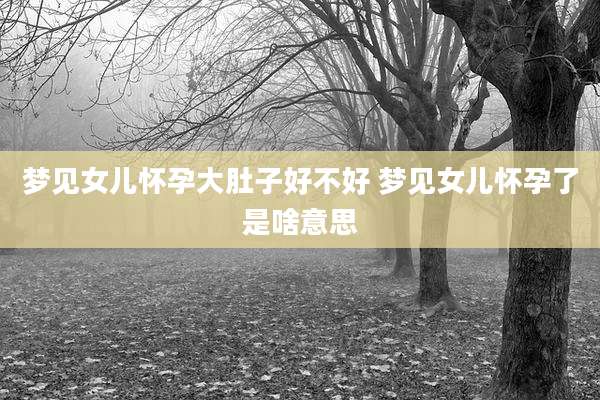 梦见女儿怀孕大肚子好不好 梦见女儿怀孕了是啥意思